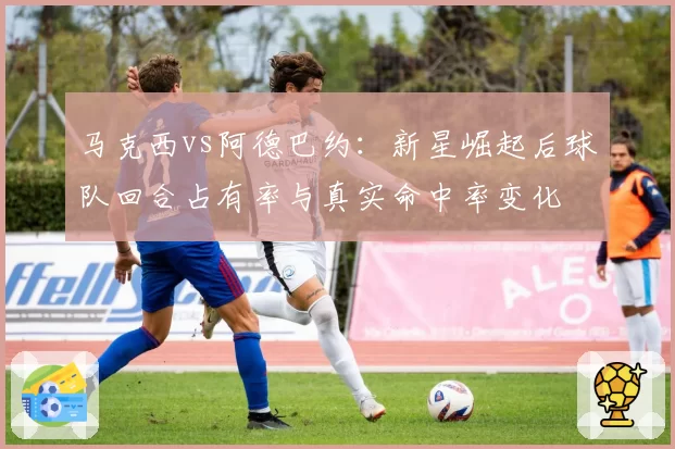 马克西vs阿德巴约：新星崛起后球队回合占有率与真实命中率变化