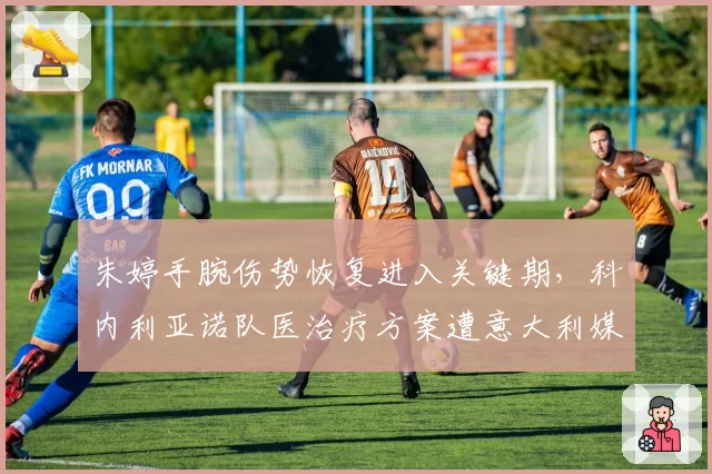 朱婷手腕伤势恢复进入关键期，科内利亚诺队医治疗方案遭意大利媒体质疑