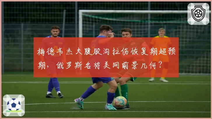 梅德韦杰夫腹股沟拉伤恢复期超预期，俄罗斯名将美网前景几何？