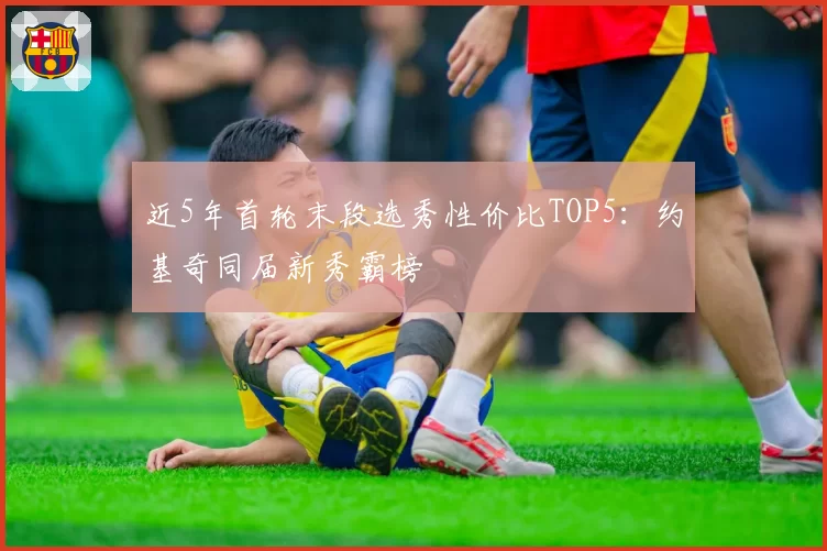 近5年首轮末段选秀性价比TOP5：约基奇同届新秀霸榜