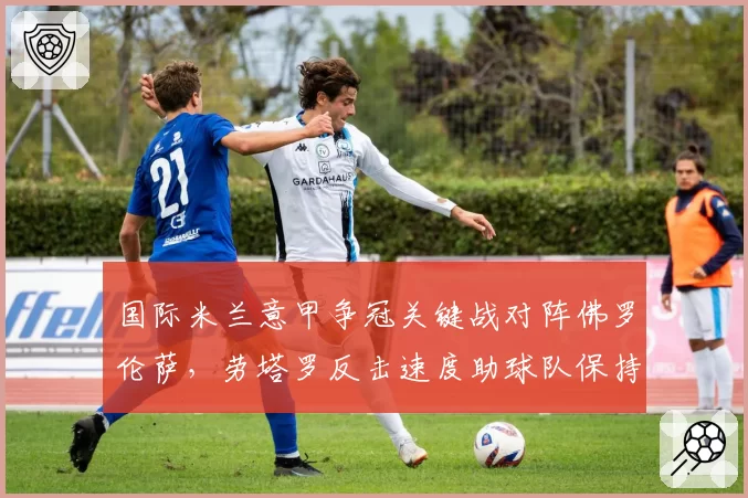 国际米兰意甲争冠关键战对阵佛罗伦萨,劳塔罗反击速度助球队保持不败