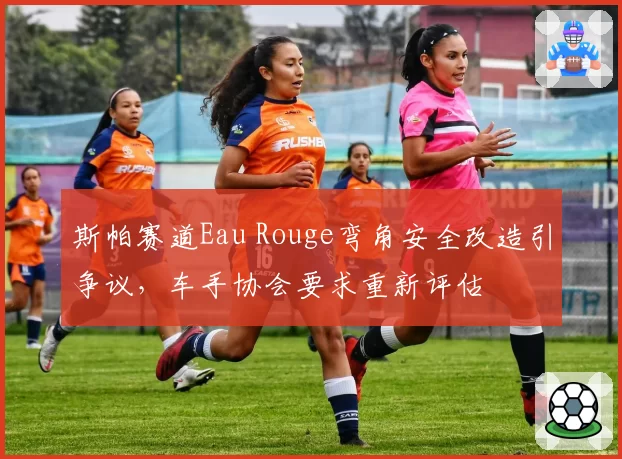 斯帕赛道Eau Rouge弯角安全改造引争议，车手协会要求重新评估