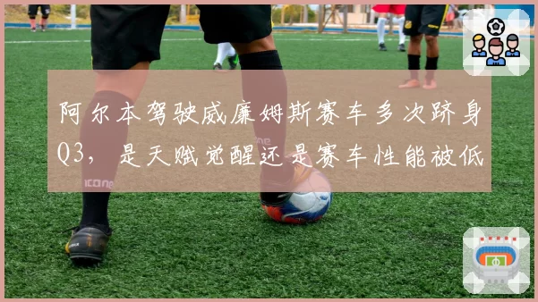 阿尔本驾驶威廉姆斯赛车多次跻身Q3，是天赋觉醒还是赛车性能被低估？