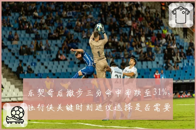 东契奇后撤步三分命中率跌至31%,独行侠关键时刻进攻选择是否需要调整?