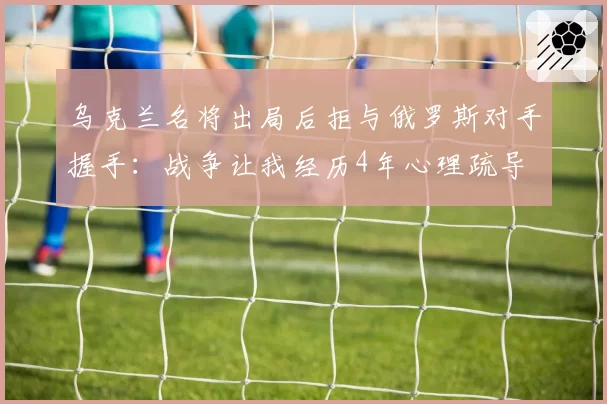 乌克兰名将出局后拒与俄罗斯对手握手：战争让我经历4年心理疏导