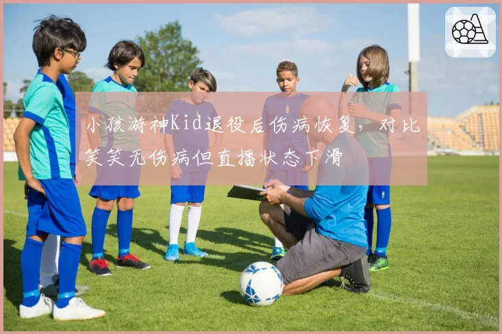 小孩游神Kid退役后伤病恢复，对比笑笑无伤病但直播状态下滑