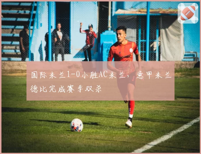 国际米兰1-0小胜AC米兰，意甲米兰德比完成赛季双杀