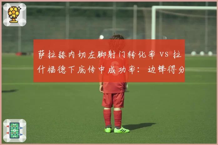 萨拉赫内切左脚射门转化率 vs 拉什福德下底传中成功率：边锋得分手段差异化